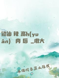 修仙 辣 高h(yuǎn) 濃肉 后宮